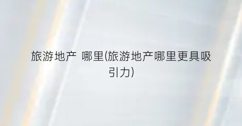旅游地产 哪里(旅游地产哪里更具吸引力)